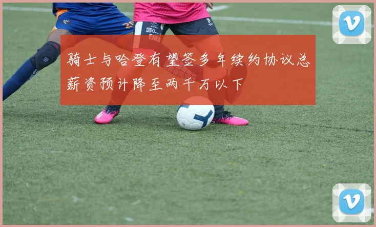 骑士与哈登有望签多年续约协议总薪资预计降至两千万以下