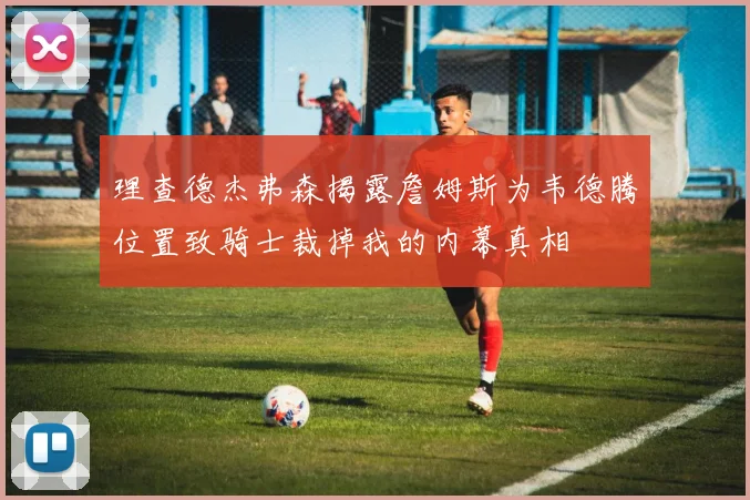 理查德杰弗森揭露詹姆斯为韦德腾位置致骑士裁掉我的内幕真相