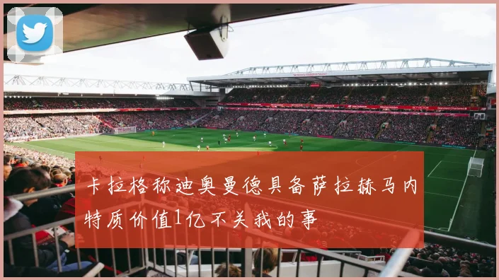 卡拉格称迪奥曼德具备萨拉赫马内特质价值1亿不关我的事