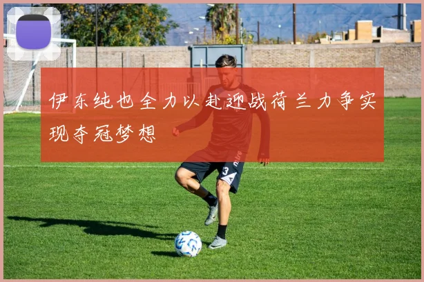 伊东纯也全力以赴迎战荷兰力争实现夺冠梦想