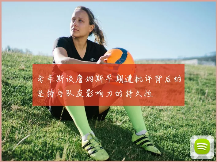 考辛斯谈詹姆斯早期遭批评背后的坚持与队友影响力的持久性