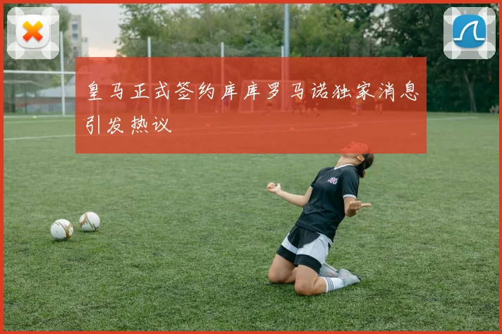 皇马正式签约库库罗马诺独家消息引发热议