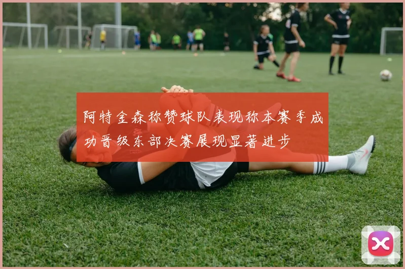 阿特金森称赞球队表现称本赛季成功晋级东部决赛展现显著进步