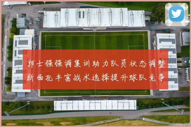 郭士强强调集训助力队员状态调整新面孔丰富战术选择提升球队竞争力
