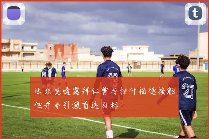 法尔克透露拜仁曾与拉什福德接触但并非引援首选目标