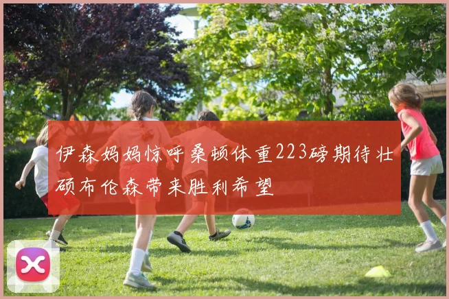 伊森妈妈惊呼桑顿体重223磅期待壮硕布伦森带来胜利希望