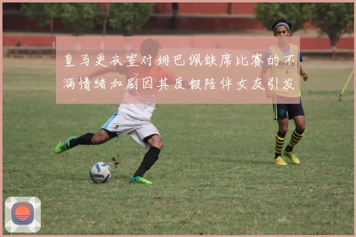 皇马更衣室对姆巴佩缺席比赛的不满情绪加剧因其度假陪伴女友引发争议