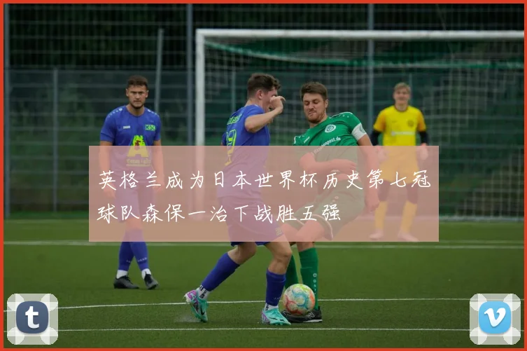 英格兰成为日本世界杯历史第七冠球队森保一治下战胜五强