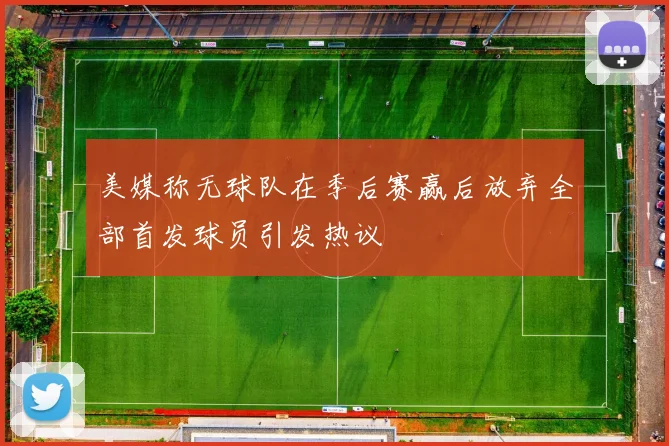 美媒称无球队在季后赛赢后放弃全部首发球员引发热议