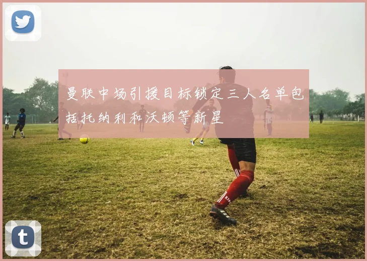 曼联中场引援目标锁定三人名单包括托纳利和沃顿等新星