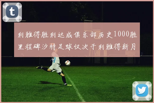 利雅得胜利达成俱乐部历史1000胜里程碑沙特足球仅次于利雅得新月
