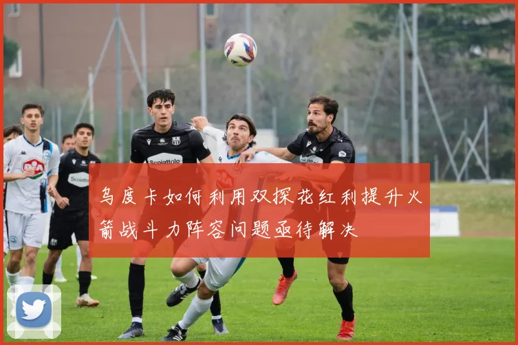 乌度卡如何利用双探花红利提升火箭战斗力阵容问题亟待解决
