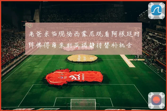 老爸亲临现场西蒙尼观看阿根廷对阵佛得角朱利亚诺静待替补机会