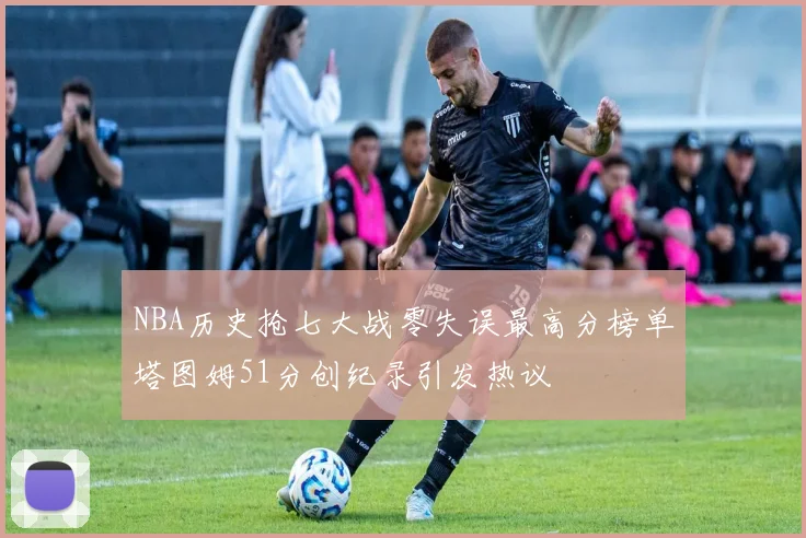 NBA历史抢七大战零失误最高分榜单塔图姆51分创纪录引发热议