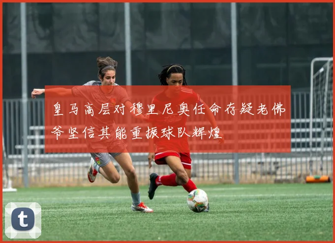 皇马高层对穆里尼奥任命存疑老佛爷坚信其能重振球队辉煌