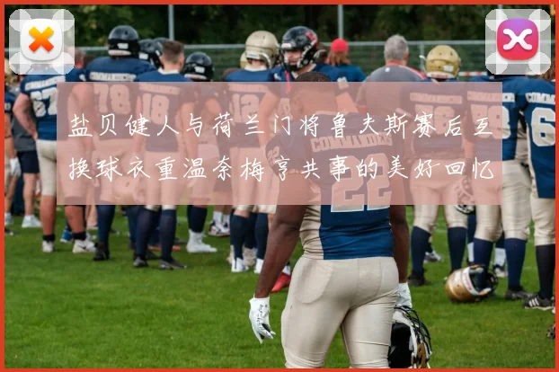 盐贝健人与荷兰门将鲁夫斯赛后互换球衣重温奈梅亨共事的美好回忆