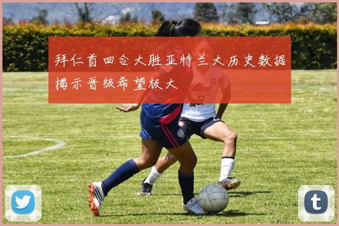 拜仁首回合大胜亚特兰大历史数据揭示晋级希望极大