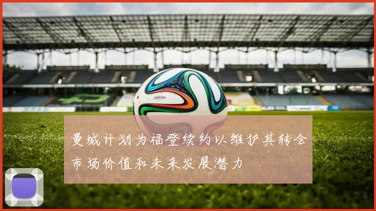 曼城计划为福登续约以维护其转会市场价值和未来发展潜力