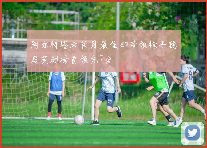 阿尔特塔未获月最佳却带领枪手稳居英超榜首领先7分