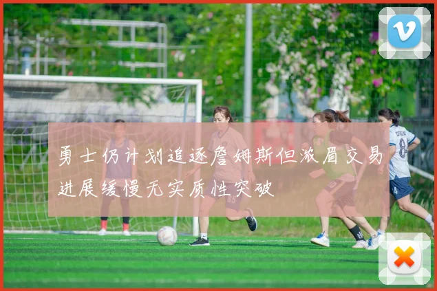 勇士仍计划追逐詹姆斯但浓眉交易进展缓慢无实质性突破