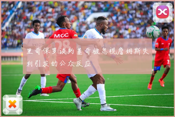 里奇保罗谈约基奇被忽视詹姆斯失利引发的公众反应