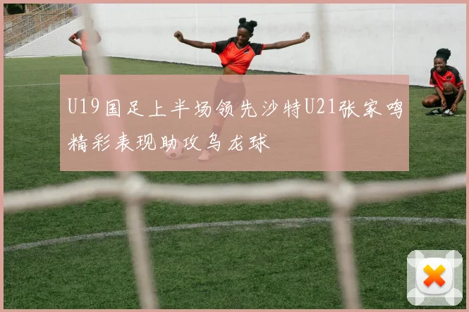 U19国足上半场领先沙特U21张家鸣精彩表现助攻乌龙球