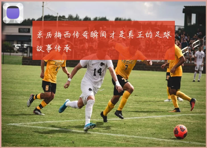 亲历梅西传奇瞬间才是真正的足球故事传承