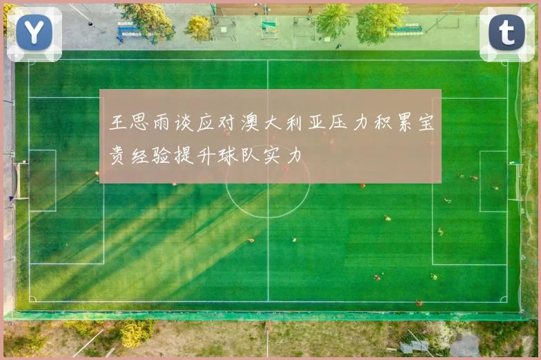 王思雨谈应对澳大利亚压力积累宝贵经验提升球队实力