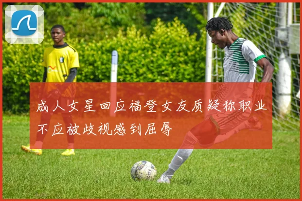 成人女星回应福登女友质疑称职业不应被歧视感到屈辱