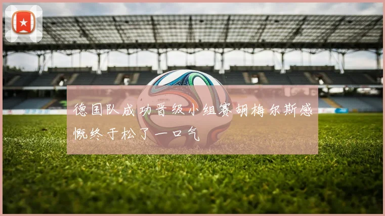 德国队成功晋级小组赛胡梅尔斯感慨终于松了一口气