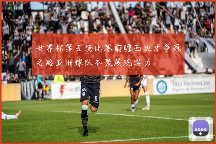 世界杯第五场比赛前瞻西班牙争冠之路亚洲球队齐聚展现实力