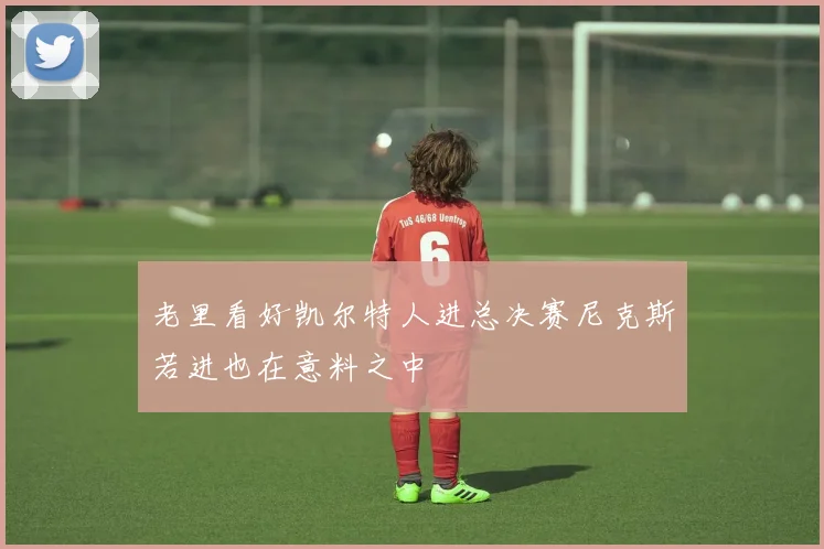 老里看好凯尔特人进总决赛尼克斯若进也在意料之中