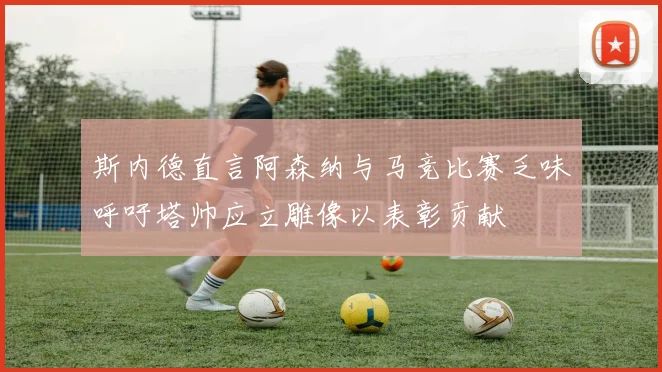 斯内德直言阿森纳与马竞比赛乏味呼吁塔帅应立雕像以表彰贡献