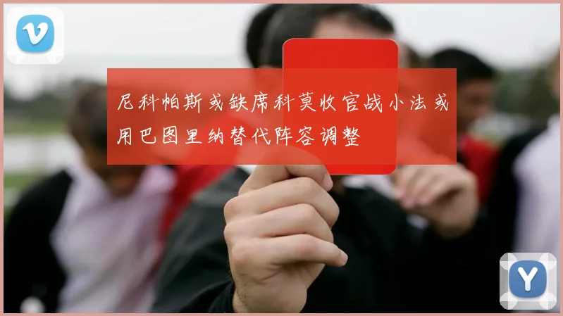 尼科帕斯或缺席科莫收官战小法或用巴图里纳替代阵容调整