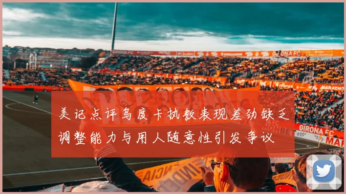 美记点评乌度卡执教表现差劲缺乏调整能力与用人随意性引发争议