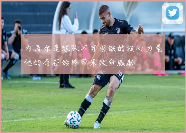 内马尔是球队不可或缺的核心力量他的存在始终带来致命威胁