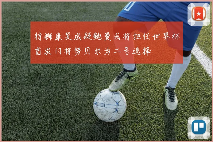 特狮康复成疑鲍曼或将担任世界杯首发门将努贝尔为二号选择