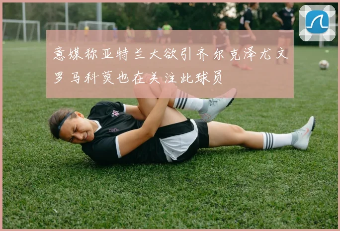 意媒称亚特兰大欲引齐尔克泽尤文罗马科莫也在关注此球员