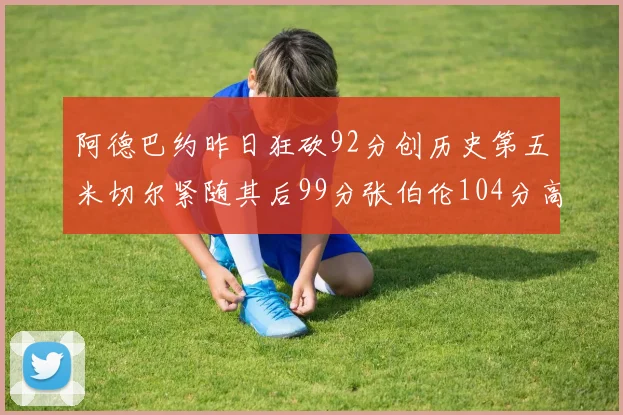 阿德巴约昨日狂砍92分创历史第五米切尔紧随其后99分张伯伦104分高居第一