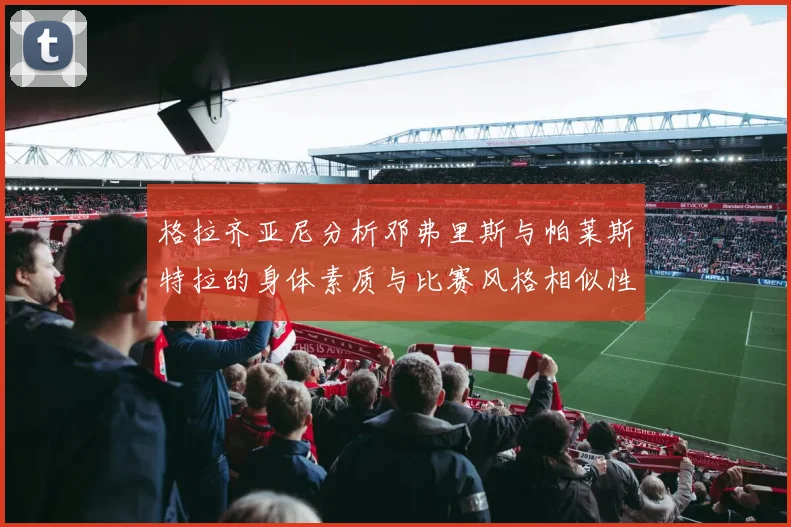 格拉齐亚尼分析邓弗里斯与帕莱斯特拉的身体素质与比赛风格相似性