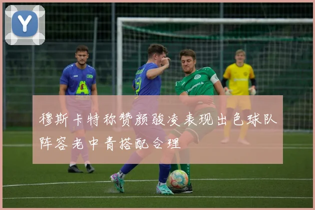 穆斯卡特称赞颜骏凌表现出色球队阵容老中青搭配合理