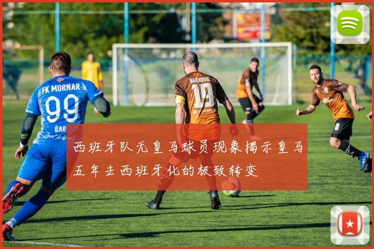 西班牙队无皇马球员现象揭示皇马五年去西班牙化的极致转变