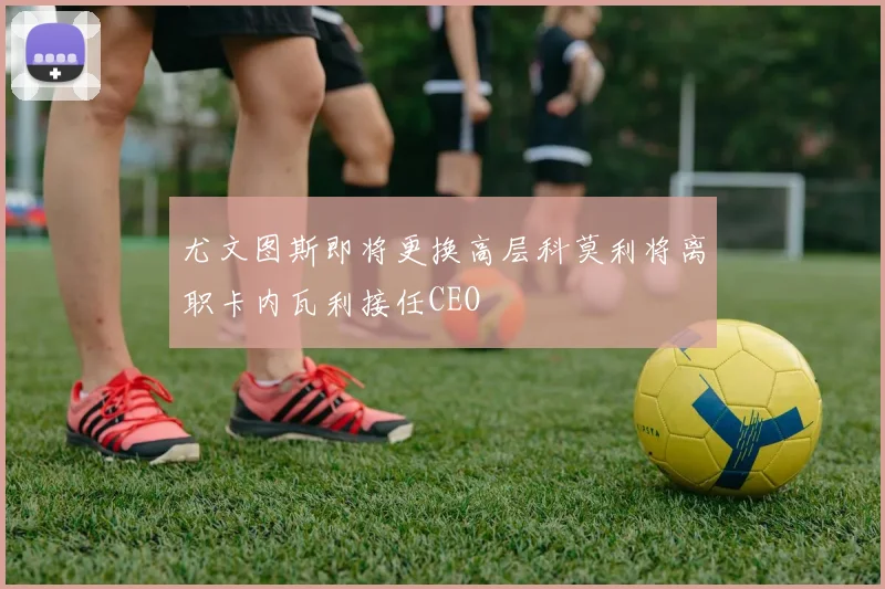 尤文图斯即将更换高层科莫利将离职卡内瓦利接任CEO