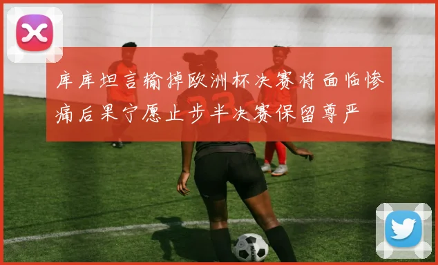 库库坦言输掉欧洲杯决赛将面临惨痛后果宁愿止步半决赛保留尊严